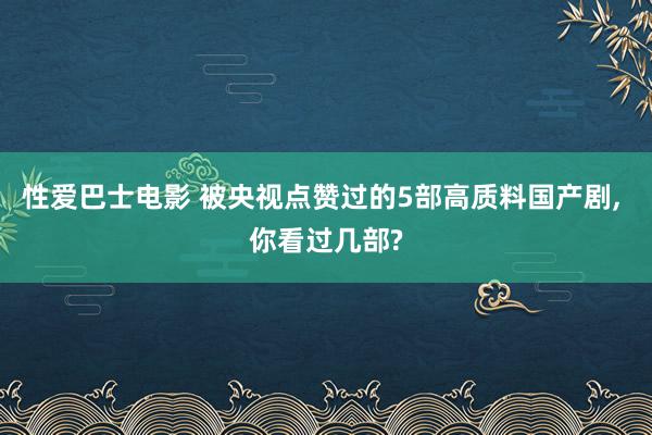 性爱巴士电影 被央视点赞过的5部高质料国产剧， 你看过几部?