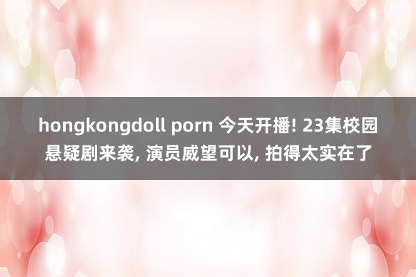 hongkongdoll porn 今天开播! 23集校园悬疑剧来袭， 演员威望可以， 拍得太实在了