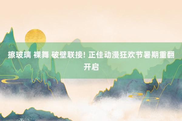 擦玻璃 裸舞 破壁联接! 正佳动漫狂欢节暑期重翻开启