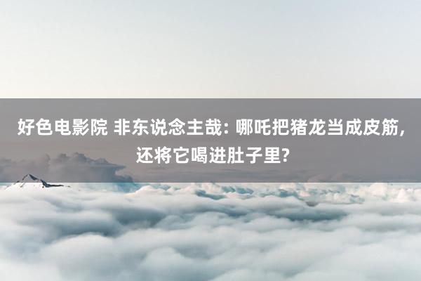 好色电影院 非东说念主哉: 哪吒把猪龙当成皮筋， 还将它喝进肚子里?
