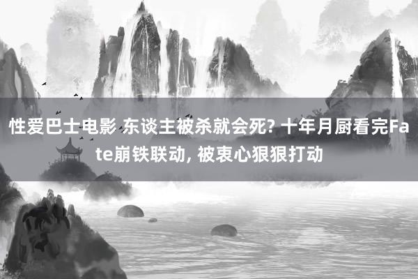性爱巴士电影 东谈主被杀就会死? 十年月厨看完Fate崩铁联动， 被衷心狠狠打动