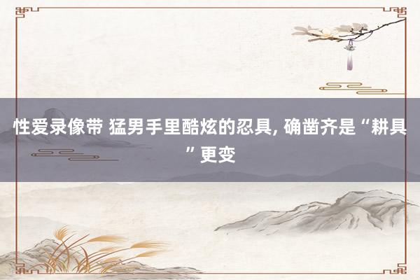 性爱录像带 猛男手里酷炫的忍具， 确凿齐是“耕具”更变